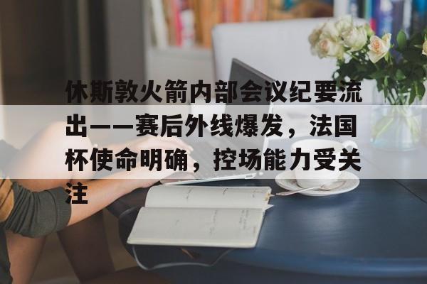 乐竟体育官方网站-休斯敦火箭内部会议纪要流出——赛后外线爆发，法国杯使命明确，控场能力受关注的简单介绍
